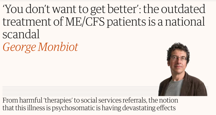 You don’t want to get better’: the outdated treatment of ME/CFS patients is a national scandal
George Monbiot
From harmful ‘therapies’ to social services referrals, the notion that this illness is psychosomatic is having devastating effects